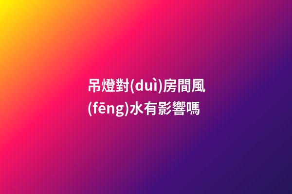 吊燈對(duì)房間風(fēng)水有影響嗎