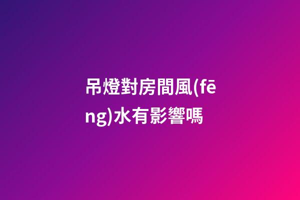 吊燈對房間風(fēng)水有影響嗎