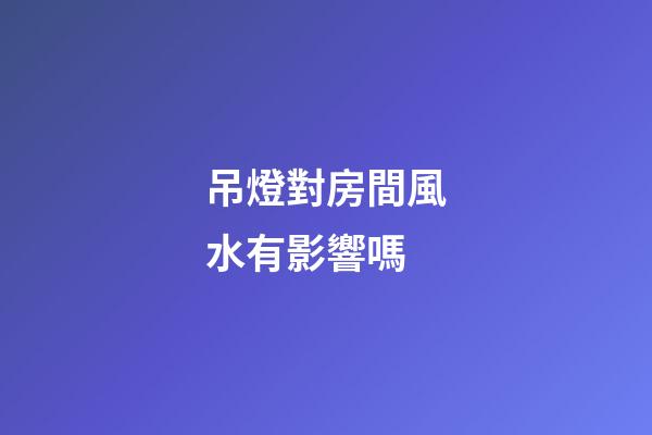 吊燈對房間風水有影響嗎