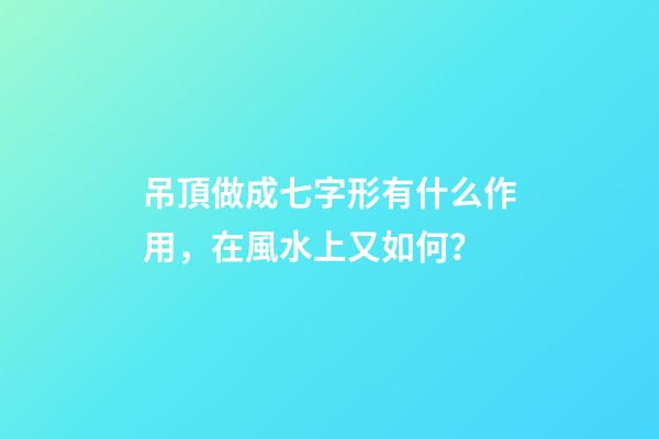 吊頂做成七字形有什么作用，在風水上又如何？