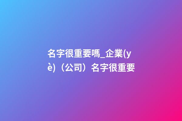 名字很重要嗎_企業(yè)（公司）名字很重要-第1張-公司起名-玄機(jī)派