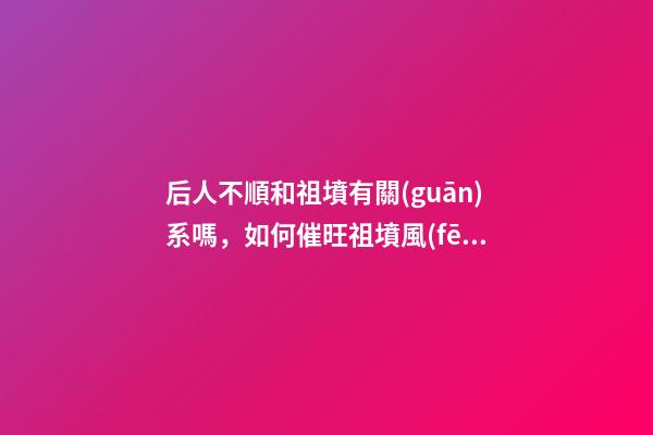 后人不順和祖墳有關(guān)系嗎，如何催旺祖墳風(fēng)水