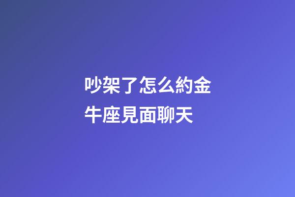 吵架了怎么約金牛座見面聊天