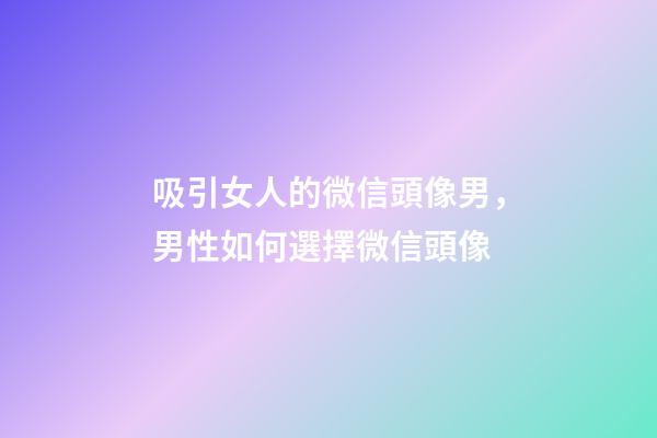 吸引女人的微信頭像男，男性如何選擇微信頭像