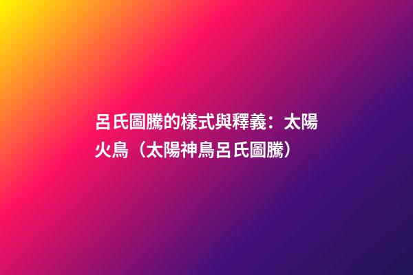 呂氏圖騰的樣式與釋義：太陽火鳥（太陽神鳥呂氏圖騰）