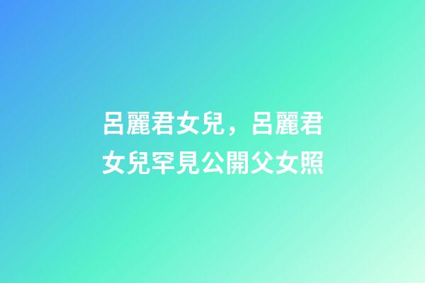 呂麗君女兒，呂麗君女兒罕見公開父女照-第1張-觀點-玄機派