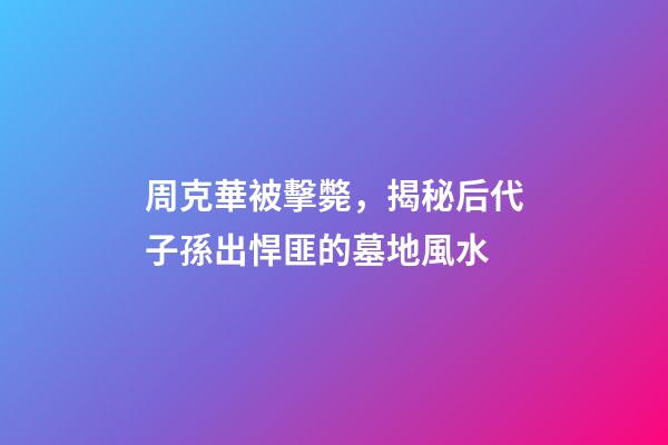 周克華被擊斃，揭秘后代子孫出悍匪的墓地風水
