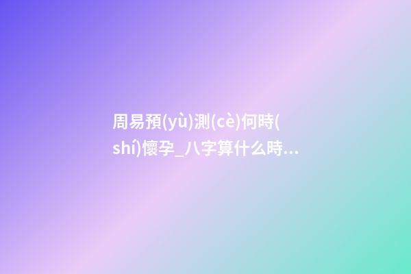 周易預(yù)測(cè)何時(shí)懷孕_八字算什么時(shí)候懷孕
