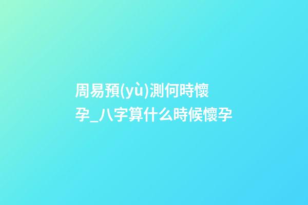 周易預(yù)測何時懷孕_八字算什么時候懷孕