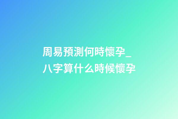 周易預測何時懷孕_八字算什么時候懷孕