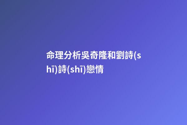 命理分析吳奇隆和劉詩(shī)詩(shī)戀情