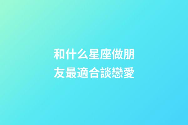 和什么星座做朋友最適合談戀愛-第1張-星座運勢-玄機派