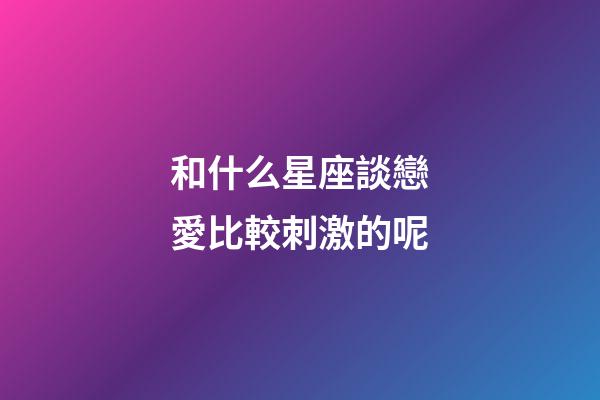 和什么星座談戀愛比較刺激的呢-第1張-星座運勢-玄機派