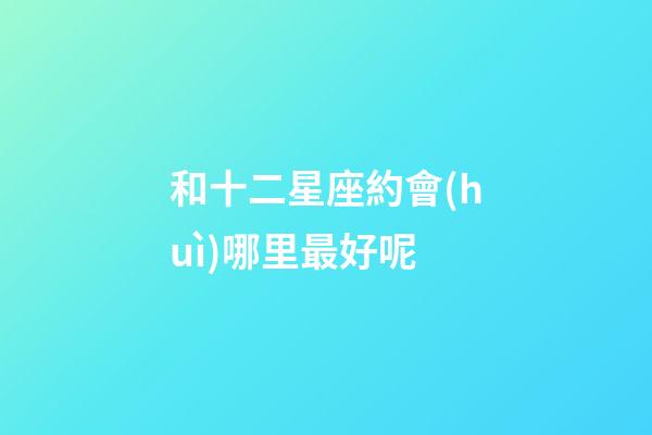 和十二星座約會(huì)哪里最好呢-第1張-星座運(yùn)勢(shì)-玄機(jī)派