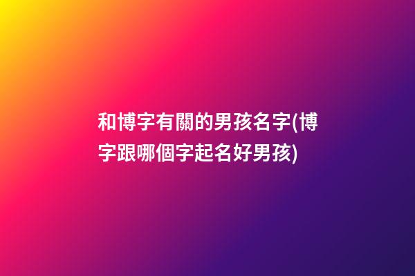 和博字有關的男孩名字(博字跟哪個字起名好男孩)