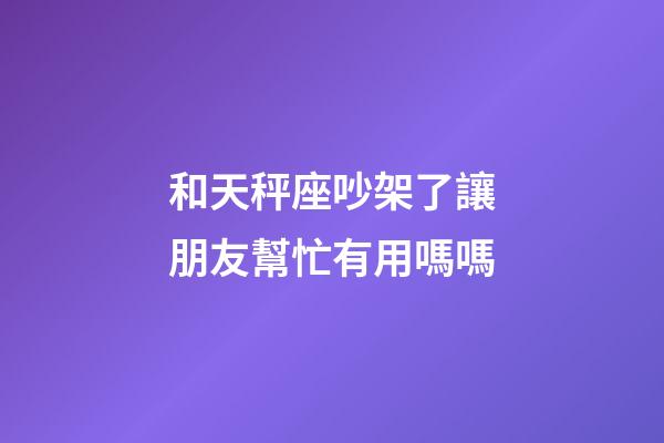 和天秤座吵架了讓朋友幫忙有用嗎嗎-第1張-星座運勢-玄機(jī)派