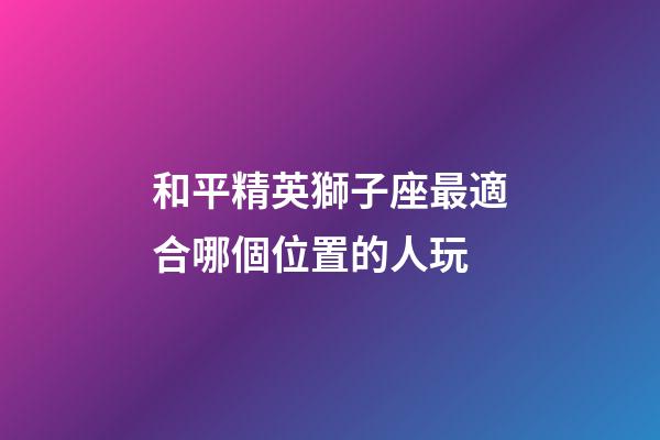 和平精英獅子座最適合哪個位置的人玩-第1張-星座運(yùn)勢-玄機(jī)派