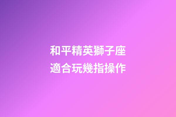 和平精英獅子座適合玩幾指操作-第1張-星座運勢-玄機派
