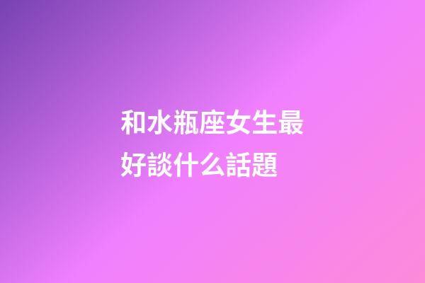 和水瓶座女生最好談什么話題-第1張-星座運(yùn)勢-玄機(jī)派