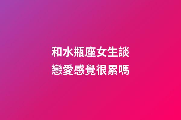 和水瓶座女生談戀愛感覺很累嗎-第1張-星座運勢-玄機派