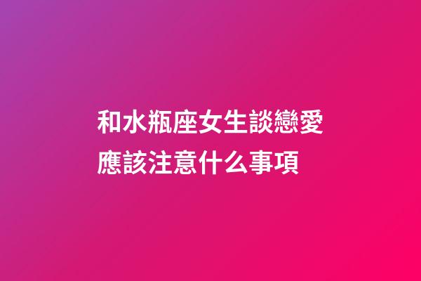 和水瓶座女生談戀愛應該注意什么事項-第1張-星座運勢-玄機派