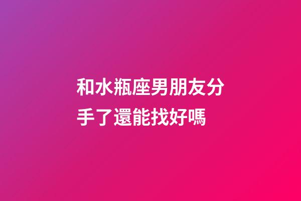 和水瓶座男朋友分手了還能找好嗎-第1張-星座運勢-玄機派