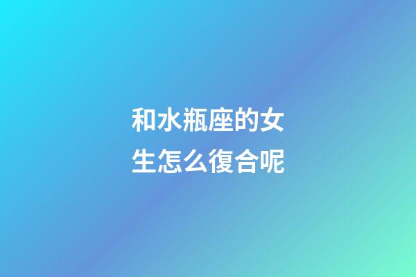 和水瓶座的女生怎么復合呢-第1張-星座運勢-玄機派