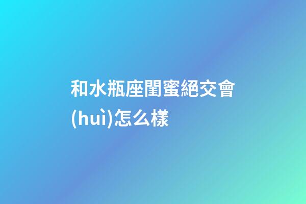 和水瓶座閨蜜絕交會(huì)怎么樣-第1張-星座運(yùn)勢(shì)-玄機(jī)派