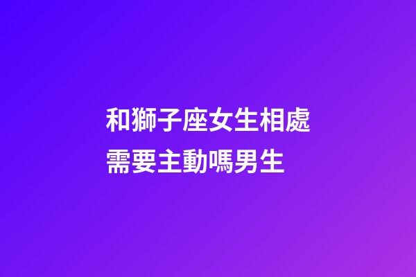 和獅子座女生相處需要主動嗎男生-第1張-星座運勢-玄機派