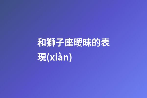 和獅子座曖昧的表現(xiàn)-第1張-星座運(yùn)勢-玄機(jī)派