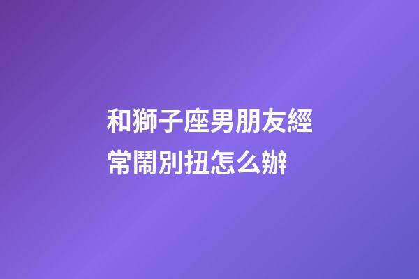 和獅子座男朋友經常鬧別扭怎么辦-第1張-星座運勢-玄機派