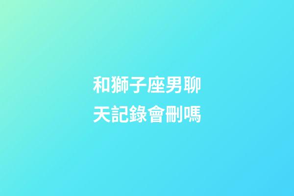 和獅子座男聊天記錄會刪嗎-第1張-星座運(yùn)勢-玄機(jī)派