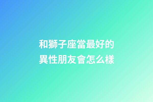 和獅子座當最好的異性朋友會怎么樣-第1張-星座運勢-玄機派