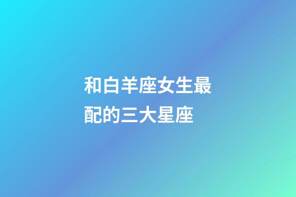 和白羊座女生最配的三大星座-第1張-星座運勢-玄機派