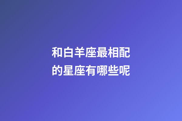 和白羊座最相配的星座有哪些呢-第1張-星座運(yùn)勢-玄機(jī)派