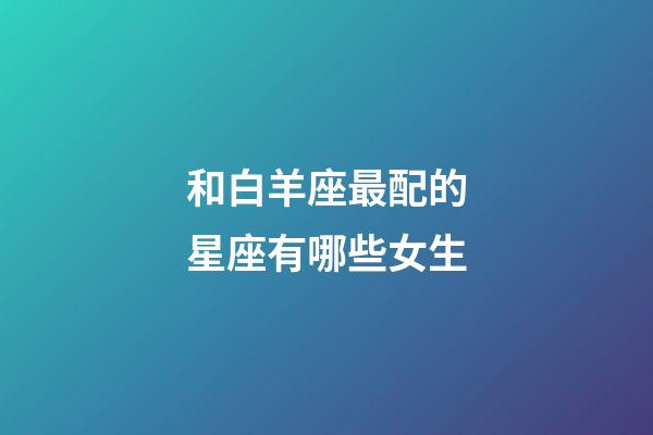 和白羊座最配的星座有哪些女生-第1張-星座運勢-玄機派