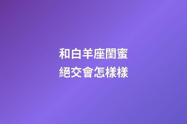 和白羊座閨蜜絕交會怎樣樣-第1張-星座運勢-玄機派