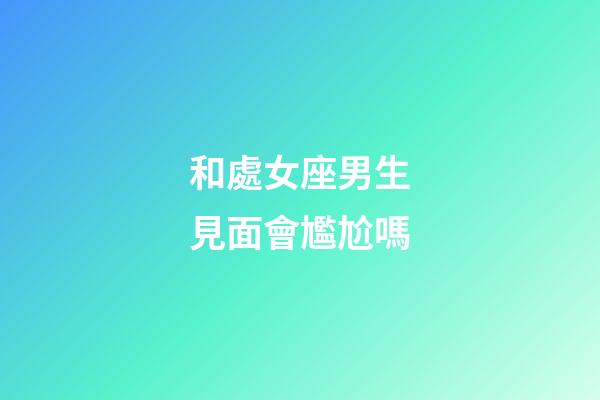 和處女座男生見面會尷尬嗎-第1張-星座運勢-玄機派