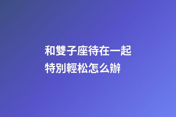 和雙子座待在一起特別輕松怎么辦-第1張-星座運勢-玄機派