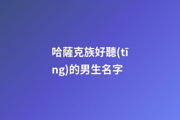 哈薩克族好聽(tīng)的男生名字(哈薩克族男生名字大全)