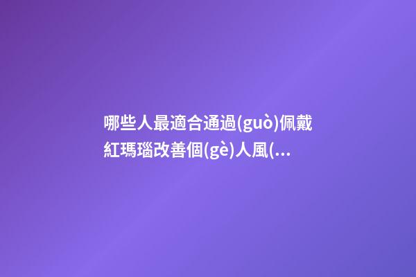 哪些人最適合通過(guò)佩戴紅瑪瑙改善個(gè)人風(fēng)水運(yùn)勢(shì)？（什么人適合佩戴紅瑪瑙）