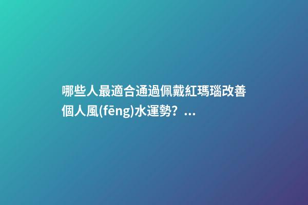 哪些人最適合通過佩戴紅瑪瑙改善個人風(fēng)水運勢？（什么人適合佩戴紅瑪瑙）