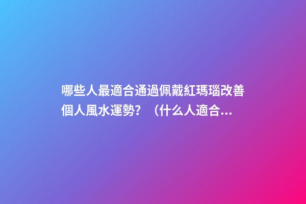 哪些人最適合通過佩戴紅瑪瑙改善個人風水運勢？（什么人適合佩戴紅瑪瑙）