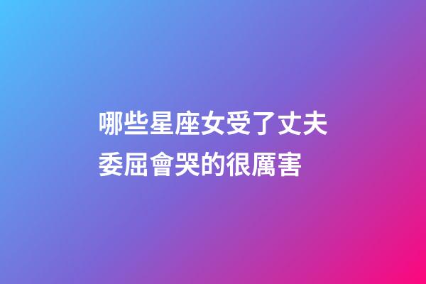 哪些星座女受了丈夫委屈會哭的很厲害-第1張-星座運勢-玄機派