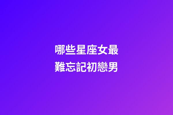 哪些星座女最難忘記初戀男-第1張-星座運勢-玄機派