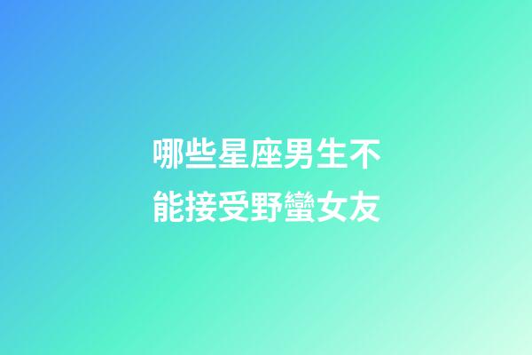 哪些星座男生不能接受野蠻女友