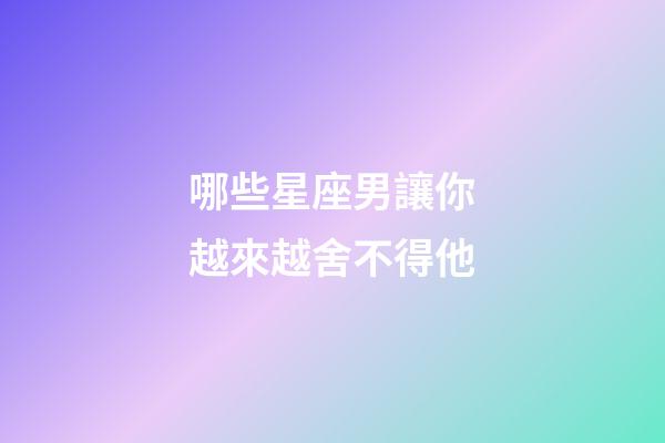 哪些星座男讓你越來越舍不得他-第1張-星座運勢-玄機派