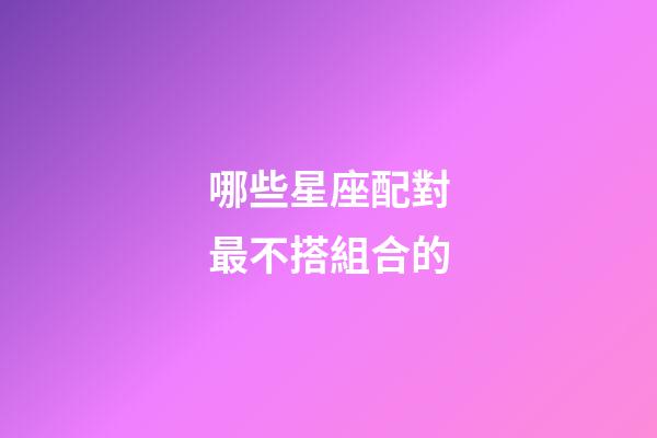 哪些星座配對最不搭組合的-第1張-星座運勢-玄機派