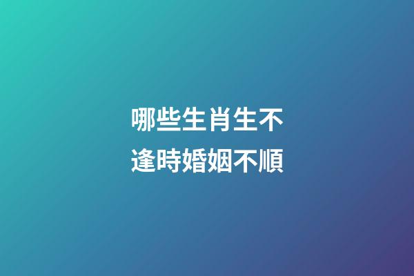 哪些生肖生不逢時婚姻不順