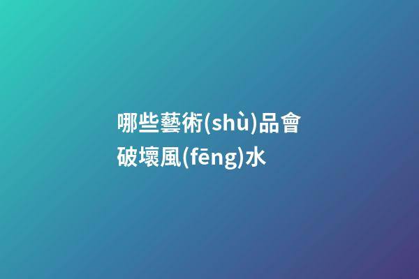哪些藝術(shù)品會破壞風(fēng)水